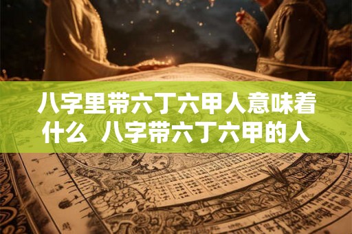 八字里带六丁六甲人意味着什么  八字带六丁六甲的人好吗