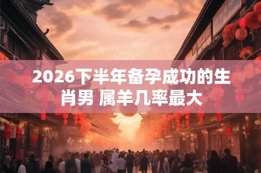 2026下半年备孕成功的生肖男 属羊几率最大