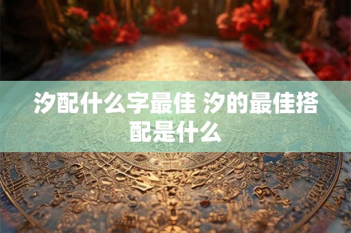 汐配什么字最佳 汐的最佳搭配是什么 汐配什么字最佳 汐的最佳搭配是什么