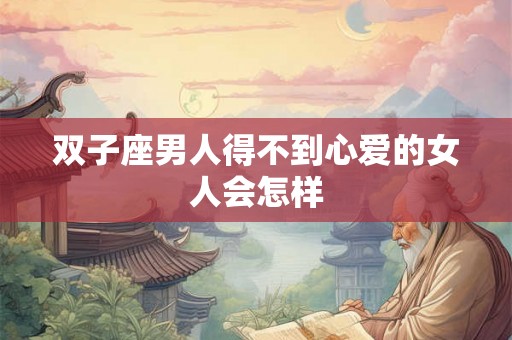 双子座男人得不到心爱的女人会怎样
