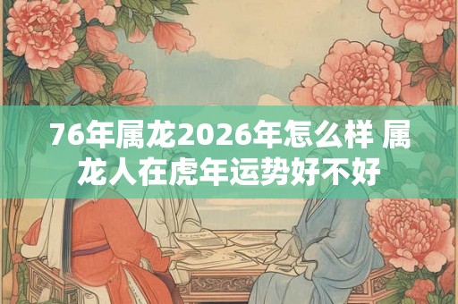76年属龙2026年怎么样 属龙人在虎年运势好不好