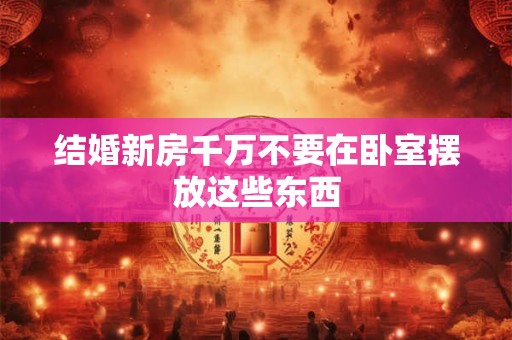 结婚新房千万不要在卧室摆放这些东西