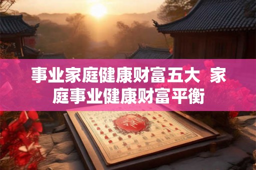 事业家庭健康财富五大 家庭事业健康财富平衡 事业家庭健康财富五大 家庭事业健康财富平衡