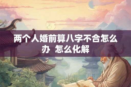 两个人婚前算八字不合怎么办 怎么化解 两个人婚前算八字不合怎么办 怎么化解