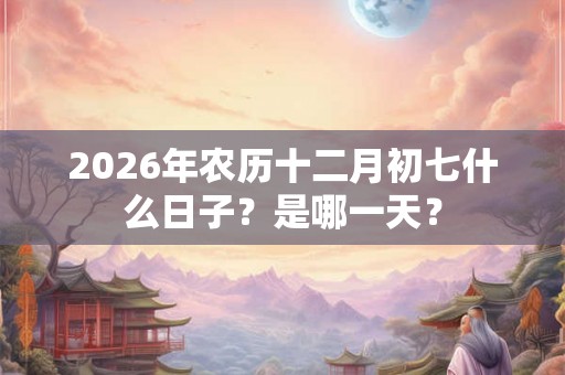 2026年农历十二月初七什么日子？是哪一天？