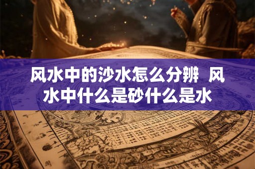 风水中的沙水怎么分辨  风水中什么是砂什么是水