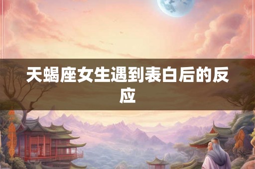 天蝎座女生遇到表白后的反应 天蝎座女生遇到表白后的反应