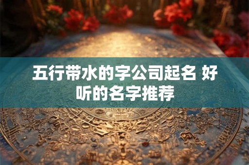 五行带水的字公司起名 好听的名字推荐