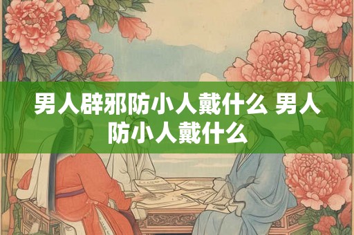 男人辟邪防小人戴什么 男人防小人戴什么
