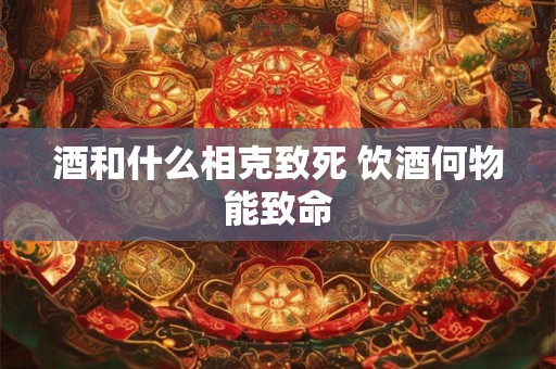酒和什么相克致死 饮酒何物能致命
