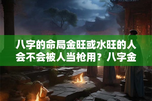 八字的命局金旺或水旺的人会不会被人当枪用？八字金旺代表什么含义？