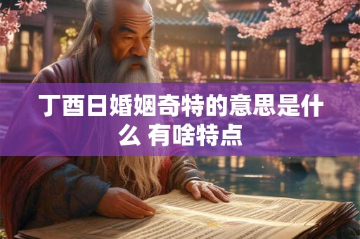 丁酉日婚姻奇特的意思是什么 有啥特点 丁酉日婚姻奇特的意思是什么 有啥特点
