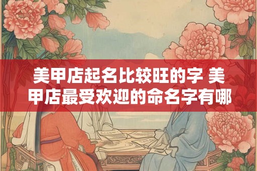 美甲店起名比较旺的字 美甲店最受欢迎的命名字有哪些 美甲店起名比较旺的字 美甲店最受欢迎的命名字有哪些