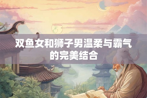 双鱼女和狮子男温柔与霸气的完美结合