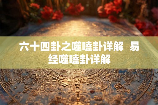 六十四卦之噬嗑卦详解  易经噬嗑卦详解