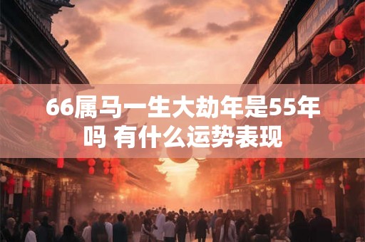 66属马一生大劫年是55年吗 有什么运势表现