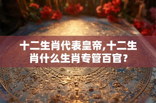 十二生肖代表皇帝,十二生肖什么生肖专管百官? 十二生肖代表皇帝,十二生肖什么生肖专管百官?