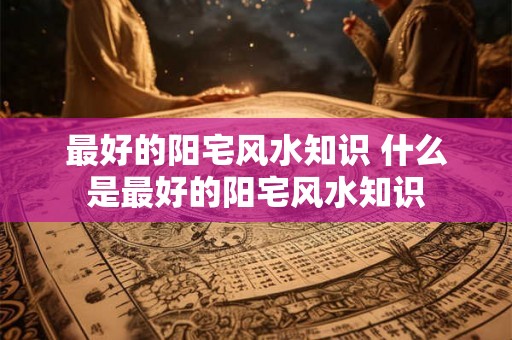 最好的阳宅风水知识 什么是最好的阳宅风水知识