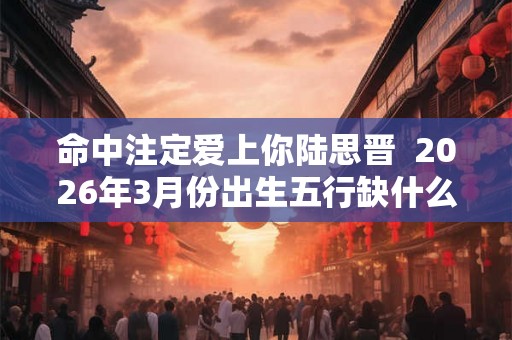 命中注定爱上你陆思晋  2026年3月份出生五行缺什么