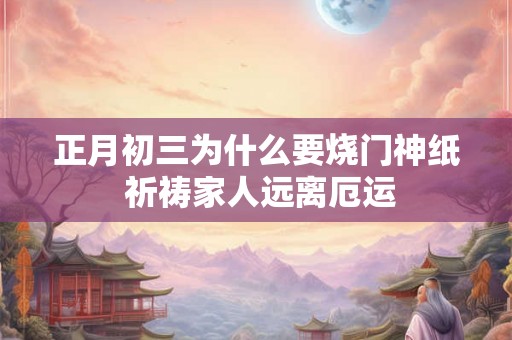 正月初三为什么要烧门神纸 祈祷家人远离厄运 正月初三为什么要烧门神纸 祈祷家人远离厄运