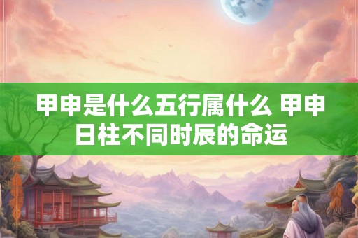 甲申是什么五行属什么 甲申日柱不同时辰的命运