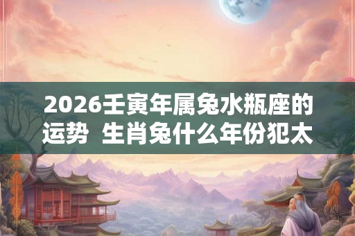 2026壬寅年属兔水瓶座的运势 生肖兔什么年份犯太岁 2026壬寅年属兔水瓶座的运势 生肖兔什么年份犯太岁