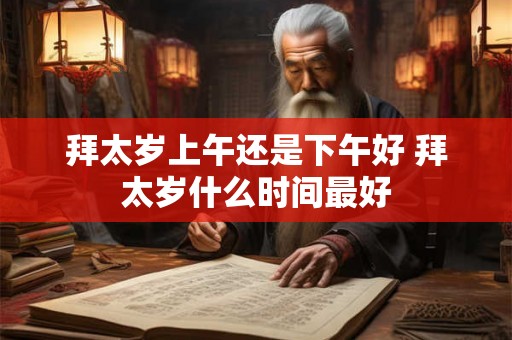 拜太岁上午还是下午好 拜太岁什么时间最好