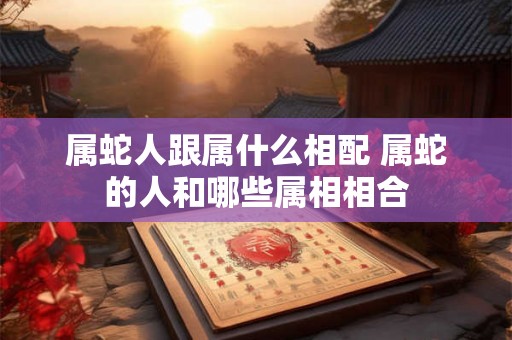 属蛇人跟属什么相配 属蛇的人和哪些属相相合