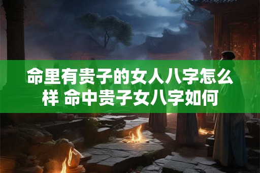 命里有贵子的女人八字怎么样 命中贵子女八字如何