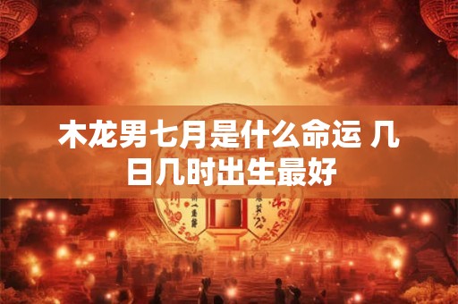 木龙男七月是什么命运 几日几时出生最好