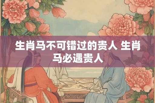 生肖马不可错过的贵人 生肖马必遇贵人