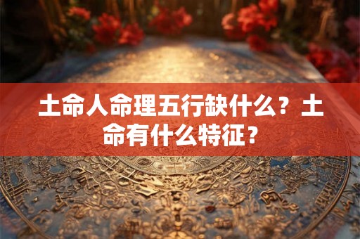 土命人命理五行缺什么?土命有什么特征? 土命人命理五行缺什么?土命有什么特征?