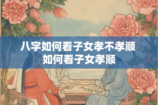 八字如何看子女孝不孝顺 如何看子女孝顺