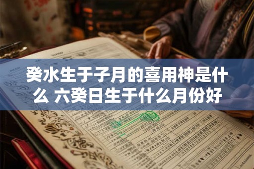 癸水生于子月的喜用神是什么 六癸日生于什么月份好 癸水生于子月的喜用神是什么 六癸日生于什么月份好