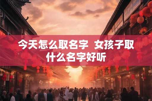 今天怎么取名字  女孩子取什么名字好听