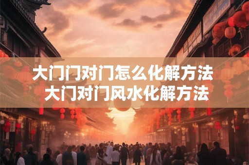 大门门对门怎么化解方法 大门对门风水化解方法 大门门对门怎么化解方法 大门对门风水化解方法