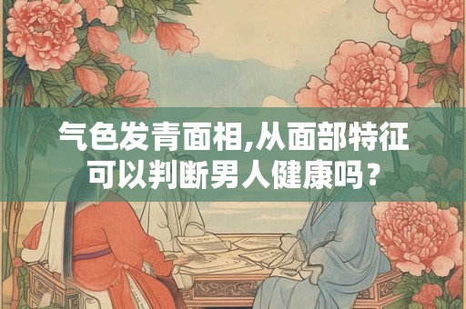 气色发青面相,从面部特征可以判断男人健康吗？