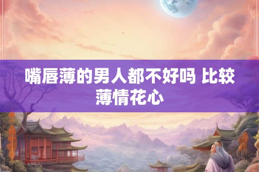 嘴唇薄的男人都不好吗 比较薄情花心