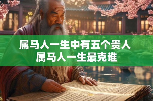 属马人一生中有五个贵人 属马人一生最克谁 属马人一生中有五个贵人 属马人一生最克谁