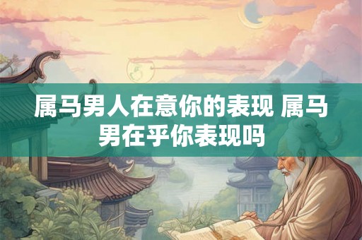 属马男人在意你的表现 属马男在乎你表现吗 属马男人在意你的表现 属马男在乎你表现吗