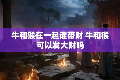 牛和猴在一起谁带财 牛和猴可以发大财吗