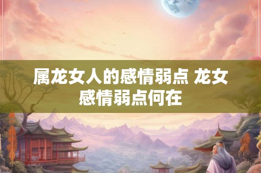 属龙女人的感情弱点 龙女感情弱点何在 属龙女人的感情弱点 龙女感情弱点何在