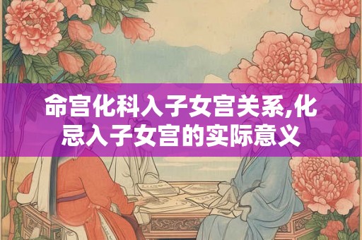 命宫化科入子女宫关系,化忌入子女宫的实际意义