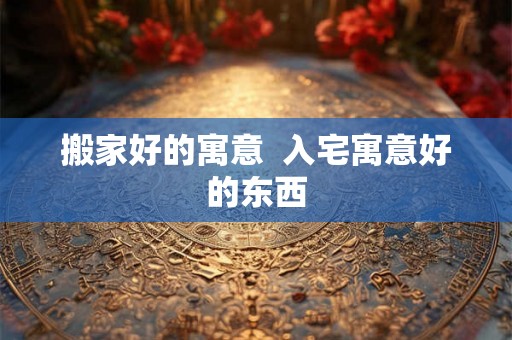 搬家好的寓意  入宅寓意好的东西