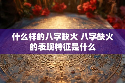什么样的八字缺火 八字缺火的表现特征是什么