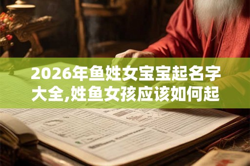 2026年鱼姓女宝宝起名字大全,姓鱼女孩应该如何起名？