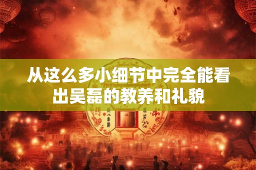 从这么多小细节中完全能看出吴磊的教养和礼貌