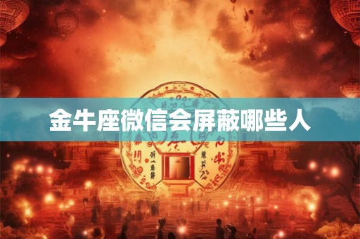 金牛座微信会屏蔽哪些人 金牛座微信会屏蔽哪些人