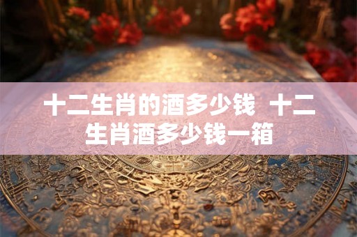 十二生肖的酒多少钱  十二生肖酒多少钱一箱