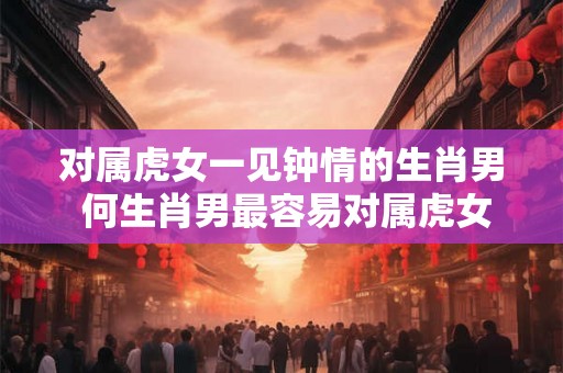 对属虎女一见钟情的生肖男 何生肖男最容易对属虎女一见钟情